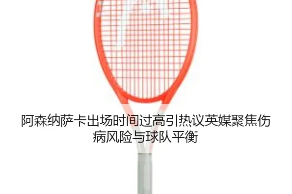 阿森纳萨卡出场时间过高引热议英媒聚焦伤病风险与球队平衡