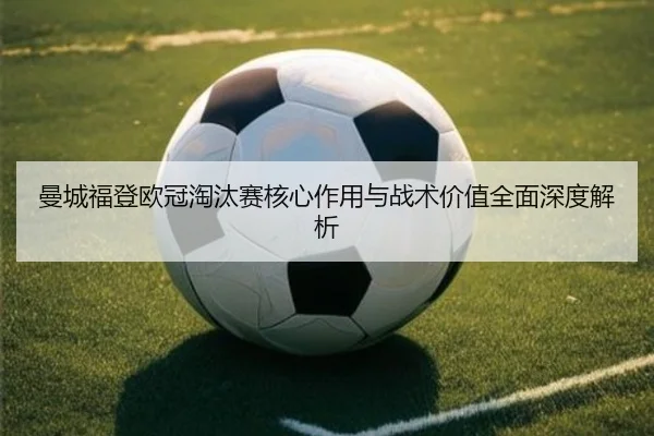 曼城福登欧冠淘汰赛核心作用与战术价值全面深度解析
