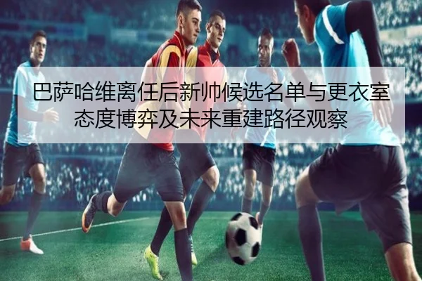 巴萨哈维离任后新帅候选名单与更衣室态度博弈及未来重建路径观察