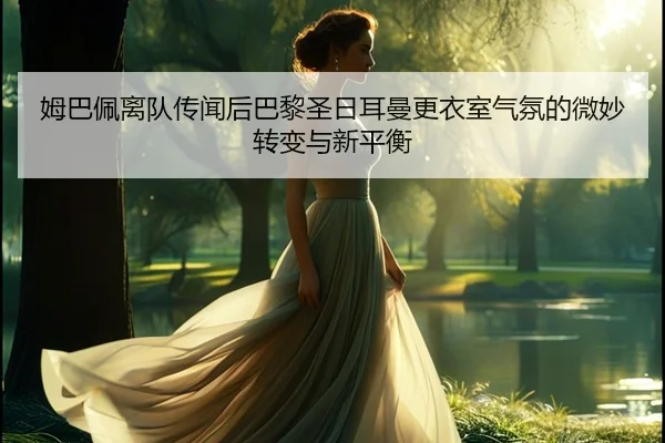 姆巴佩离队传闻后巴黎圣日耳曼更衣室气氛的微妙转变与新平衡