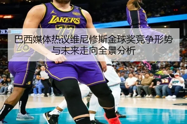 巴西媒体热议维尼修斯金球奖竞争形势与未来走向全景分析