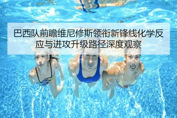 巴西队前瞻维尼修斯领衔新锋线化学反应与进攻升级路径深度观察